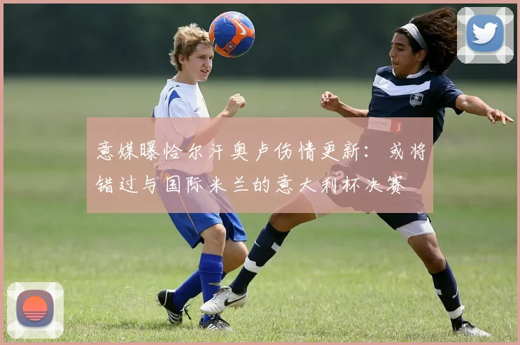意媒曝恰尔汗奥卢伤情更新：或将错过与国际米兰的意大利杯决赛