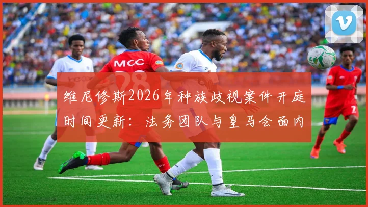 维尼修斯2026年种族歧视案件开庭时间更新：法务团队与皇马会面内容及西甲后续处理跟踪