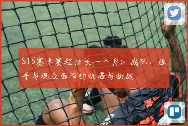 S16赛季赛程拉长一个月：战队、选手与观众面临的机遇与挑战