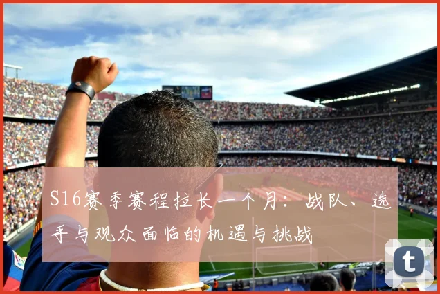 S16赛季赛程拉长一个月:战队、选手与观众面临的机遇与挑战
