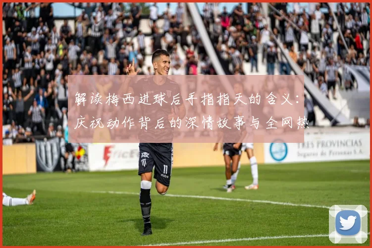 解读梅西进球后手指指天的含义：庆祝动作背后的深情故事与全网热议原因