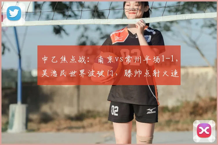 中乙焦点战：南京vs常州半场1-1，吴浩民世界波破门，滕帅点射火速扳平