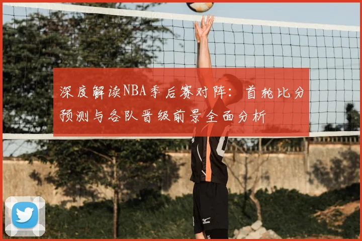 深度解读NBA季后赛对阵：首轮比分预测与各队晋级前景全面分析