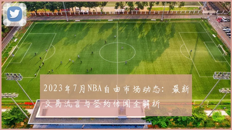 2023年7月NBA自由市场动态：最新交易流言与签约传闻全解析