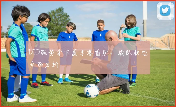 LGD强势拿下夏季赛首胜，战队状态全面分析