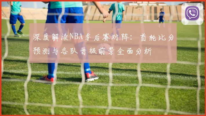 深度解读NBA季后赛对阵：首轮比分预测与各队晋级前景全面分析