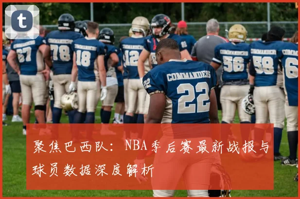 聚焦巴西队：NBA季后赛最新战报与球员数据深度解析