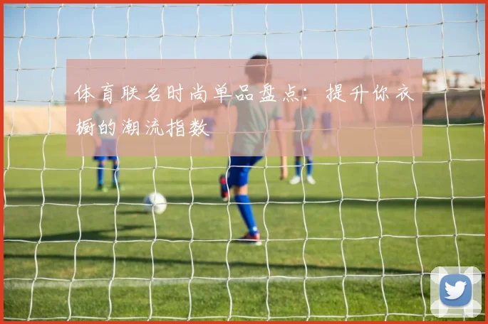 体育联名时尚单品盘点：提升你衣橱的潮流指数