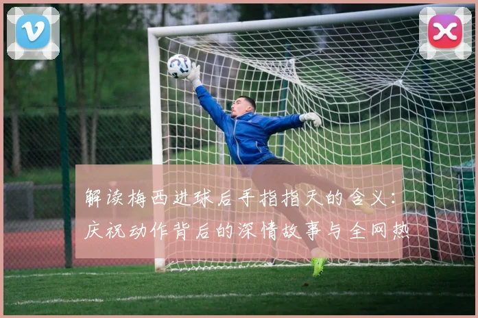 解读梅西进球后手指指天的含义：庆祝动作背后的深情故事与全网热议原因