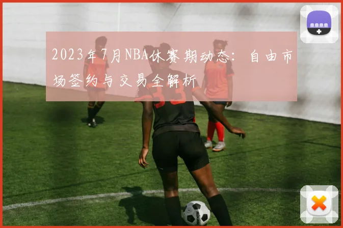 2023年7月NBA休赛期动态：自由市场签约与交易全解析