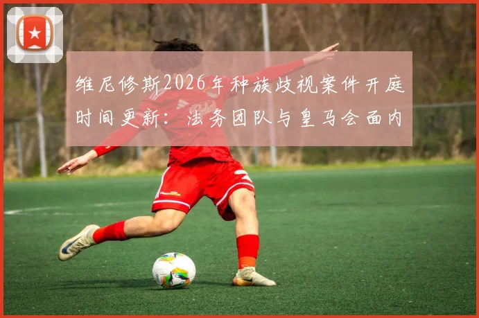 维尼修斯2026年种族歧视案件开庭时间更新：法务团队与皇马会面内容及西甲后续处理跟踪