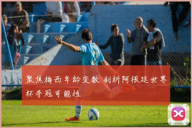聚焦梅西年龄变数 剖析阿根廷世界杯夺冠可能性