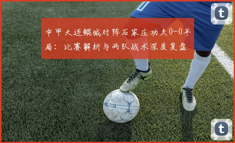 中甲大连鲲城对阵石家庄功夫0-0平局：比赛解析与两队战术深度复盘